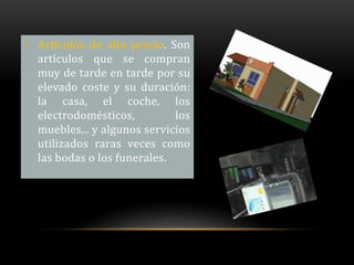 • Artículos de alto precio. Son
  artículos que se compran
  muy de tarde en tarde por su
  elevado coste y su duración:
  la casa, el coche, los
  electrodomésticos,         los
  muebles... y algunos servicios
  utilizados raras veces como
  las bodas o los funerales.
 