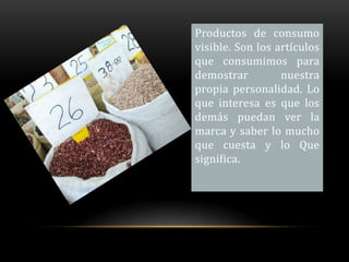 Productos de consumo
visible. Son los artículos
que consumimos para
demostrar         nuestra
propia personalidad. Lo
que interesa es que los
demás puedan ver la
marca y saber lo mucho
que cuesta y lo Que
significa.
 