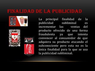 FINALIDAD DE LA PUBLICIDAD
          La principal finalidad de la
          publicidad       subliminal      es
          incrementar las        ventas del
          producto ofrecido de una forma
          fraudulenta     ya   que    intenta
          convencer al consumidor de que
          adquiera su producto atacando el
          subconsciente pero esta no es la
          única finalidad para la que se usa
          la publicidad subliminal.
 