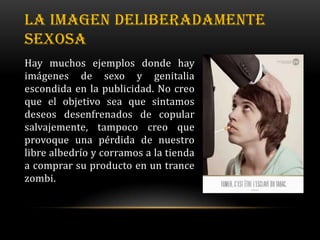 LA IMAGEN DELIBERADAMENTE
SEXOSA
Hay muchos ejemplos donde hay
imágenes de sexo y genitalia
escondida en la publicidad. No creo
que el objetivo sea que sintamos
deseos desenfrenados de copular
salvajemente, tampoco creo que
provoque una pérdida de nuestro
libre albedrío y corramos a la tienda
a comprar su producto en un trance
zombi.
 