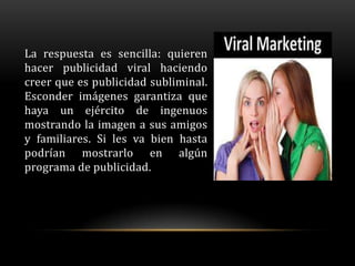 La respuesta es sencilla: quieren
hacer publicidad viral haciendo
creer que es publicidad subliminal.
Esconder imágenes garantiza que
haya un ejército de ingenuos
mostrando la imagen a sus amigos
y familiares. Si les va bien hasta
podrían mostrarlo en algún
programa de publicidad.
 