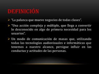 DEFINICIÓN
 “La palanca que mueve negocios de todas clases”.
 “Una acción compleja y múltiple, que llega a convertir
  lo desconocido en algo de primera necesidad para los
  usuarios”.
 Un modo de comunicación de masas que, utilizando
  todas las tecnologías audiovisuales e informáticas que
  tenemos a nuestro alcance, persigue influir en las
  conductas y actitudes de las personas.
 