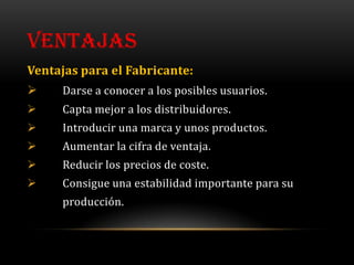 VENTAJAS
Ventajas para el Fabricante:
    Darse a conocer a los posibles usuarios.
    Capta mejor a los distribuidores.
    Introducir una marca y unos productos.
    Aumentar la cifra de ventaja.
    Reducir los precios de coste.
    Consigue una estabilidad importante para su
     producción.
 