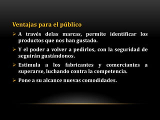 Ventajas para el público
 A través delas marcas, permite identificar los
  productos que nos han gustado.
 Y el poder a volver a pedirlos, con la seguridad de
  seguirán gustándonos.
 Estimula a los fabricantes y comerciantes a
  superarse, luchando contra la competencia.
 Pone a su alcance nuevas comodidades.
 
