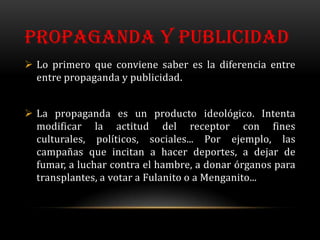 PROPAGANDA Y PUBLICIDAD
 Lo primero que conviene saber es la diferencia entre
  entre propaganda y publicidad.


 La propaganda es un producto ideológico. Intenta
  modificar la actitud del receptor con fines
  culturales, políticos, sociales... Por ejemplo, las
  campañas que incitan a hacer deportes, a dejar de
  fumar, a luchar contra el hambre, a donar órganos para
  transplantes, a votar a Fulanito o a Menganito...
 