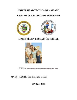 UNIVERSIDAD TÉCNICA DE AMBATO
CENTRO DE ESTUDIOS DE POSGRADO
MAESTRÍA EN EDUCACIÓN INICIAL
TEMA: La Familia y el Proceso Educativo del Niño
MAESTRANTE: Lic. Graciela Garcés
MARZO 2015
 