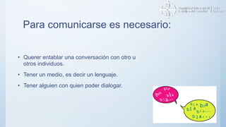 Para comunicarse es necesario:
• Querer entablar una conversación con otro u
otros individuos.
• Tener un medio, es decir un lenguaje.
• Tener alguien con quien poder dialogar.
 