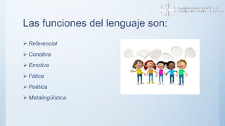 Las funciones del lenguaje son:
 Referencial
 Conativa
 Emotiva
 Fática
 Poética
 Metalingüística.
 
