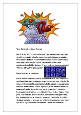 Time Bomb o Bomba de Tiempo
Los virus del tipo"bomba de tiempo" sonprogramados para que
se activenendeterminados momentos, definidopor sucreador.
Una vez infectadoun determinadosistema, el virus solamente se
activaráy causará algún tipode daño el día o el instante
previamente definido. Algunos virusse hicieronfamosos, comoel
"Viernes 13"y el "Michelangelo".
Lombrices, wormo gusanos
Con el interés de hacer un virus puedaesparcirse de laforma más
amplia posible, sus creadores aveces, dejaronde lado el hechode
dañar el sistemade los usuarios infectados y pasarona programar
sus virus de forma que sólo se repliquen, sinel objetivode causar
graves daños al sistema. De estaforma, sus autores tratande
hacer sus creaciones más conocidas en internet. Este tipode virus
pasó a ser llamado gusano o worm. Son cada vez más perfectos,
hay una versiónque al atacar la computadora, no sólose replica,
sinoque tambiénse propaga por internet enviandose alos e-mail
que estánregistradosenel cliente de e-mail, infectandolas
 