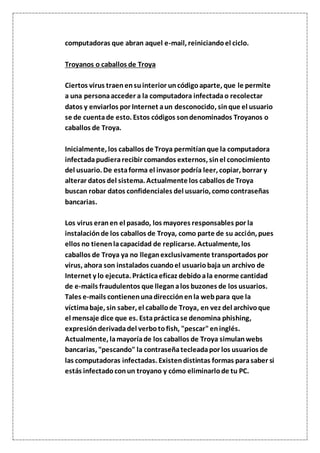 computadoras que abran aquel e-mail, reiniciandoel ciclo.
Troyanos o caballos de Troya
Ciertos virus traenensuinterior uncódigoaparte, que le permite
a una personaacceder a la computadora infectadao recolectar
datos y enviarlos por Internet aun desconocido, sinque el usuario
se de cuentade esto. Estos códigos sondenominados Troyanos o
caballos de Troya.
Inicialmente, los caballos de Troya permitíanque la computadora
infectadapudierarecibir comandos externos, sinel conocimiento
del usuario. De estaforma el invasor podría leer, copiar, borrar y
alterar datos del sistema. Actualmente los caballos de Troya
buscan robar datos confidenciales del usuario, comocontraseñas
bancarias.
Los virus eranen el pasado, los mayores responsables por la
instalaciónde los caballos de Troya, como parte de su acción, pues
ellos no tienenlacapacidad de replicarse. Actualmente, los
caballos de Troya ya no lleganexclusivamente transportados por
virus, ahora son instalados cuandoel usuariobaja un archivo de
Internet y lo ejecuta. Prácticaeficaz debidoala enorme cantidad
de e-mails fraudulentos que lleganalos buzones de los usuarios.
Tales e-mails contienenunadirecciónenla webpara que la
víctimabaje, sin saber, el caballode Troya, en vez del archivoque
el mensaje dice que es. Estaprácticase denomina phishing,
expresiónderivadadel verbotofish, "pescar"eninglés.
Actualmente, lamayoríade los caballos de Troya simulanwebs
bancarias, "pescando" la contraseñatecleadapor los usuarios de
las computadoras infectadas. Existendistintas formas parasaber si
estás infectadoconun troyano y cómo eliminarlode tu PC.
 