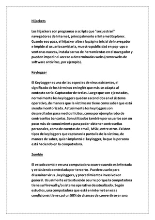 Hijackers
Los hijackers son programas o scripts que "secuestran"
navegadores de Internet, principalmente el InternetExplorer.
Cuando eso pasa, el hijacker alteralapágina inicial del navegador
e impide al usuariocambiarla, muestrapublicidaden pop-ups o
ventanas nuevas, instalabarras de herramientas enel navegador y
puedenimpedir el accesoa determinadas webs (comowebs de
software antivírus, por ejemplo).
Keylogger
El KeyLogger es una de las especies de virus existentes, el
significadode los términos eninglés que más se adapta al
contextosería: Capturador de teclas. Luegoque son ejecutados,
normalmente los keyloggers quedanescondidos enel sistema
operativo, de manera que la víctimano tiene comosaber que está
siendomonitorizada. Actualmente los keyloggers son
desarrollados paramedios ilícitos, comopor ejemplorobo de
contraseñas bancarias. Sonutilizados tambiénpor usuarios con un
poco más de conocimiento parapoder obtener contraseñas
personales, comode cuentas de email, MSN, entre otros. Existen
tipos de keyloggers que capturanla pantalla de la víctima, de
manera de saber, quienimplantóel keylogger, loque la persona
estáhaciendoen la computadora.
Zombie
El estadozombie enuna computadora ocurre cuando es infectada
y estásiendocontroladapor terceros. Puedenusarlopara
diseminar virus , keyloggers, y procedimientos invasivosen
general. Usualmente estasituación ocurre porque lacomputadora
tiene suFirewall y/osistemaoperativodesatualizado. Según
estudios, unacomputadora que estáeninternet enesas
condiciones tiene casi un50% de chances de convertirseenuna
 