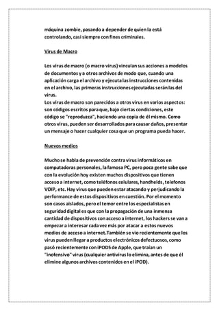 máquina zombie, pasandoa depender de quienla está
controlando, casi siempre confines criminales.
Virus de Macro
Los virus de macro (o macro virus) vinculansus acciones a modelos
de documentos y a otros archivos de modo que, cuando una
aplicacióncarga el archivo y ejecutalas instrucciones contenidas
en el archivo, las primeras instruccionesejecutadas seránlas del
virus.
Los virus de macro son parecidos a otros virus envarios aspectos:
son códigos escritos paraque, bajo ciertas condiciones, este
código se "reproduzca", haciendouna copia de él mismo. Como
otros virus, puedenser desarrollados paracausar daños, presentar
un mensaje o hacer cualquier cosaque un programa pueda hacer.
Nuevos medios
Muchose habla de prevencióncontravirus informáticos en
computadoras personales, lafamosa PC, peropoca gente sabe que
con la evoluciónhoy existenmuchos dispositivos que tienen
accesoa internet, como teléfonos celulares, handhelds, telefonos
VOIP, etc. Hay virus que puedenestar atacando y perjudicandola
performance de estos dispositivos encuestión. Por el momento
son casos aislados, peroel temor entre los especialistasen
seguridaddigital es que con la propagación de una inmensa
cantidad de dispositivos conaccesoa internet, los hackers se vana
empezar a interesar cadavez más por atacar a estos nuevos
medios de accesoa internet.Tambiénse viorecientemente que los
virus puedenllegar a productos electrónicos defectuosos, como
pasó recientementeconiPODS de Apple, que traían un
"inofensivo"virus (cualquier antivírus loelimina, antes de que él
elimine algunos archivos contenidos enel iPOD).
 