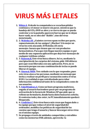 VIRUS MÁS LETALES
1. Whizz.A. Si desde tu computadorase escuchanpitidos
continuos y el mouse se mueve sin parar, mientras que la
bandeja del CD y DVD se abre y se cierrasin que se pueda
controlar y en lapantalla aparecen barras que no te dejan
hacer nada, no es obradel “diablo”,sino del virus
mencionado.
2. 2. Waledac.AX. ¿Cuántos correos spam recibes por parte,
supuestamente,de tus amigos? ¿Muchos? Alo mejor un
virus los está atacando. El Waledac.AX envía
mensajes basuraque tienen que ver con productos
farmacéuticos.Paraque éste llegue nuestro equipo es por
medio de una supuesta aplicación que deja leer mensajes de
cualquier teléfono celular.
3. 3. Ransom.K.Este virus busca dinero.Así es, mediante la
encriptaciónde las carpetas del sistema,pide 100 dólares
para que sean liberadas con una aplicación. Pero,no es
necesario porque con una combinaciónde teclas se puede
liberar el equipo.
4. 4. Sinowal.WRN.Ten cuidado con lo que respondes,pues
este virus atacaa las personas,mediante un mensaje que
invita a realizar un perfil para vacunacióncontra el virus
H1N1. La realidad es que está diseñado pararobar
informaciónconfidencial tanto de la computadora como de
sus usuarios.
5. 5. FakeWindows.A. Como un buen programamalicioso,
engaña al usuario haciendose pasar por un programade
activaciónde la licenciade Windows XP que pide que se
rellene un formulario,donde hasta datos bancarios solicita.
Si contestas todo y das enter, tu PC inmediatamente quedará
bloqueada.
6. 6. Conficker.C.Este virus busca más cosas que hagan daño a
tu equipo porque reduce el nivel de seguridaddel
ordenador,modifica las políticas de seguridadde las
cuentas que tenga el usuario y buscar descargar otros virus
en el mismo equipo.
7. Se propagaa través de unidades compartidas y extraíbles
como las memorias USB;además, aprovecha la
 