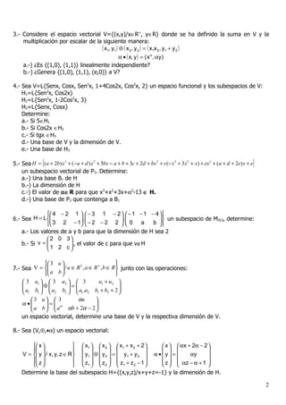 3.- Considere el espacio vectorial V={(x,y)/x∈R+, y∈R} donde se ha definido la suma en V y la
    multiplicación por escalar de la siguiente manera:
                                    ( x1, y1 ) ⊕ ( x 2, y 2 ) = ( x1x 2, y1 + y 2 )
                                               α • ( x, y ) = ( x α , αy )
    a.-) ¿Es {(1,0), (1,1)} linealmente independiente?
    b.-) ¿Genera {(1,0), (1,1), (e,0)} a V?

4.- Sea V=L{Senx, Cosx, Sen2x, 1+4Cos2x, Cos2x, 2} un espacio funcional y los subespacios de V:
    H1=L{Sen2x, Cos2x}
    H2=L{Sen2x, 1-2Cos2x, 3}
    H3=L{Senx, Cosx}
    Determine:
    a.- Si 5∈H1
    b.- Si Cos2x ∈H2
    c.- Si tgx ∈H3
    d.- Una base de V y la dimensión de V.
    e.- Una base de H3

5.- Sea H = {(a + 2b) x + (−a + d ) x + 5bx − a + b + 3c + 2d + bx + c(− x + 3 x + x) + ex + (a + d + 2e) x + e}
                       3             2                            2       3     2         3


    un subespacio vectorial de P3. Determine:
    a.-) Una base B1 de H
    b.-) La dimensión de H
    c.-) El valor de α∈ R para que x3+x2+3x+α2-13 ∈ H.
    d.-) Una base de P3 que contenga a B1

                4 − 2 1   − 3 1 − 2   − 1 − 1 − 4 
6.- Sea H = L            , 
                                           , 
                                                         un subespacio de M2x3, determine:
                3 2 − 1  − 2 − 2 2   0 a         b 
                                                          
    a.- Los valores de a y b para que la dimensión de H sea 2
               2 0 3
    b.- Si v = 
                1 2 c  , el valor de c para que v∉H
                        
                       

             3 u                                
7.- Sea V =        / u ∈ R 2 , a ∈ R + , b ∈ R  junto con las operaciones:
                     
             a b                                
     3 u1   3 u2   3                u1 + u2 
    
     a b  ⊕  a b  =  a .a b + b + 2 
                                                 
     1 1  2         2     1 2 1 2               
       3 u  3              αu       
    α •
        a b  =  aα αb + 2α − 2 
                                     
                                    
    un espacio vectorial, determine una base de V y la respectiva dimensión de V.

8.- Sea (V,⊕,•α) un espacio vectorial:

         x                   x1   x 2   x1 + x 2 + 2         x   αx + 2α − 2 
                                                                             
    V =  y  / x, y, z ∈ R    y1  ⊕  y 2  =  y1 + y 2    α • y =      αy      
         z                   z   z   z + z −1                z   αz − α + 1 
                             1  2   1            2                           
    Determine la base del subespacio H={(x,y,z)/x+y+z=-1} y la dimensión de H.

                                                                                                                   2
 