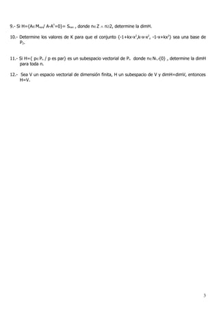 9.- Si H={A∈Mnxn/ A-AT=0}= Snxn , donde n∈Z ∧ n≥2, determine la dimH.

10.- Determine los valores de K para que el conjunto {-1+kx-x2,k-x-x2, -1-x+kx2} sea una base de
     P2.


11.- Si H={ p∈Pn / p es par} es un subespacio vectorial de Pn donde n∈N∪{0} , determine la dimH
     para toda n.

12.- Sea V un espacio vectorial de dimensión finita, H un subespacio de V y dimH=dimV, entonces
     H=V.




                                                                                              3
 