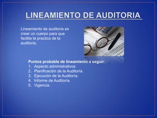 Lineamiento de auditoria es
crear un cuerpo para que
facilite la practica de la
auditoria.
Puntos probable de lineamiento a seguir:
1. Aspecto administrativos
2. Planificación de la Auditoría.
3. Ejecución de la Auditoría.
4. Informe de Auditoría.
5. Vigencia.
 