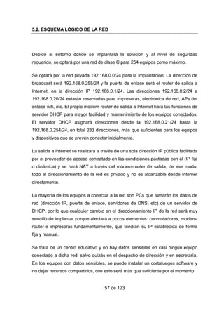 57 de 123
5.2. ESQUEMA LÓGICO DE LA RED
Debido al entorno donde se implantará la solución y al nivel de seguridad
requerido, se optará por una red de clase C para 254 equipos como máximo.
Se optará por la red privada 192.168.0.0/24 para la implantación. La dirección de
broadcast será 192.168.0.255/24 y la puerta de enlace será el router de salida a
Internet, en la dirección IP 192.168.0.1/24. Las direcciones 192.168.0.2/24 a
192.168.0.20/24 estarán reservadas para impresoras, electrónica de red, APs del
enlace wifi, etc. El propio modem-router de salida a Internet hará las funciones de
servidor DHCP para mayor facilidad y mantenimiento de los equipos conectados.
El servidor DHCP asignará direcciones desde la 192.168.0.21/24 hasta la
192.168.0.254/24, en total 233 direcciones, más que suficientes para los equipos
y dispositivos que se prevén conectar inicialmente.
La salida a Internet se realizará a través de una sola dirección IP pública facilitada
por el proveedor de acceso contratado en las condiciones pactadas con él (IP fija
o dinámica) y se hará NAT a través del módem-router de salida, de ese modo,
todo el direccionamiento de la red es privado y no es alcanzable desde Internet
directamente.
La mayoría de los equipos a conectar a la red son PCs que tomarán los datos de
red (dirección IP, puerta de enlace, servidores de DNS, etc) de un servidor de
DHCP, por lo que cualquier cambio en el direccionamiento IP de la red será muy
sencillo de implantar porque afectará a pocos elementos: conmutadores, modem-
router e impresoras fundamentalmente, que tendrán su IP establecida de forma
fija y manual.
Se trata de un centro educativo y no hay datos sensibles en casi ningún equipo
conectado a dicha red, salvo quizás en el despacho de dirección y en secretaría.
En los equipos con datos sensibles, se puede instalar un cortafuegos software y
no dejar recursos compartidos, con esto será más que suficiente por el momento.
 