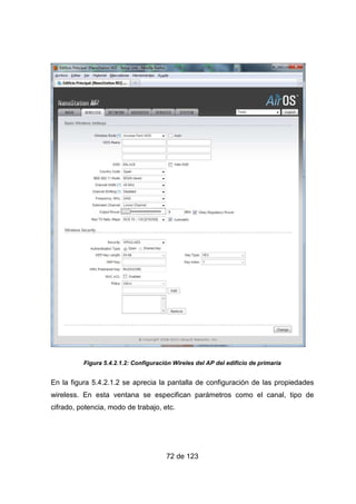 72 de 123
Figura 5.4.2.1.2: Configuración Wireles del AP del edificio de primaria
En la figura 5.4.2.1.2 se aprecia la pantalla de configuración de las propiedades
wireless. En esta ventana se especifican parámetros como el canal, tipo de
cifrado, potencia, modo de trabajo, etc.
 