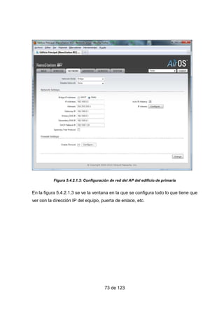 73 de 123
Figura 5.4.2.1.3: Configuración de red del AP del edificio de primaria
En la figura 5.4.2.1.3 se ve la ventana en la que se configura todo lo que tiene que
ver con la dirección IP del equipo, puerta de enlace, etc.
 