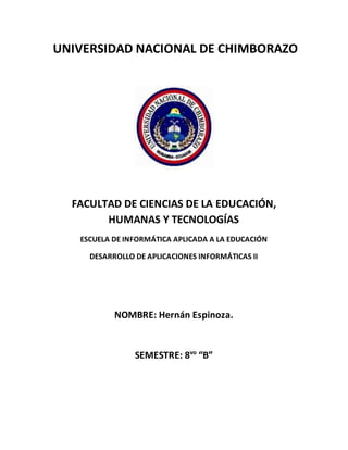 UNIVERSIDAD NACIONAL DE CHIMBORAZO
FACULTAD DE CIENCIAS DE LA EDUCACIÓN,
HUMANAS Y TECNOLOGÍAS
ESCUELA DE INFORMÁTICA APLICADA A LA EDUCACIÓN
DESARROLLO DE APLICACIONES INFORMÁTICAS II
NOMBRE: Hernán Espinoza.
SEMESTRE: 8vo
“B”
 