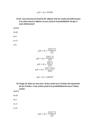 𝑝(𝑋 = 6) = 0.5090
15.En una urna hay un total de 20 objetos 8 de los cuales son defectuosos
si se seleccionan 6 objetos al azar ¿Cuál es la probabilidad de que 4
sean defectuosos?
DATOS
N=20
K=4
m= 8
n=6
𝑝( 𝑋 = 𝑘) =
( 𝑚
𝑘
)( 𝑁−𝑚
𝑛−𝑘
)
( 𝑁
𝑛
)
𝑝(𝑋 = 4) =
(8
4
)(20−8
6−4
)
(20
6
)
𝑝(𝑋 = 4) =
(8
4
)(12
2
)
(20
6
)
𝑝(𝑋 = 4) =
8𝐶6 ∗ 12𝐶2
20𝐶6
𝑝(𝑋 = 4) = 0.04767
16.Tengo 20 bolas en una urna de las cuales saco 12 bolas sin reposición
de las 12 bolas 6 son azules ¿Cuál es la probabilidad de sacar 3 bolas
azules.
DATOS
N=20
K=3
m= 6
n=12
𝑝( 𝑋 = 𝑘) =
( 𝑚
𝑘
)( 𝑁−𝑚
𝑛−𝑘
)
( 𝑁
𝑛
)
 