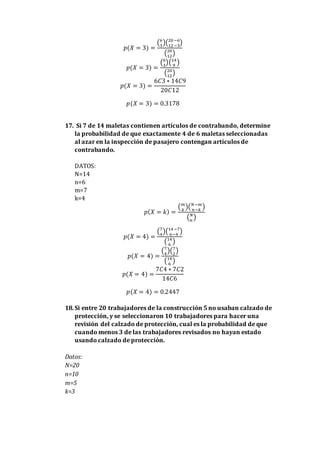 𝑝(𝑋 = 3) =
(6
3
)(20−6
12−3
)
(20
12
)
𝑝(𝑋 = 3) =
(6
3
)(14
9
)
(20
12
)
𝑝(𝑋 = 3) =
6𝐶3 ∗ 14𝐶9
20𝐶12
𝑝(𝑋 = 3) = 0.3178
17. Si 7 de 14 maletas contienen artículos de contrabando, determine
la probabilidad de que exactamente 4 de 6 maletas seleccionadas
al azar en la inspección de pasajero contengan artículos de
contrabando.
DATOS:
N=14
n=6
m=7
k=4
𝑝( 𝑋 = 𝑘) =
( 𝑚
𝑘
)( 𝑁−𝑚
𝑛−𝑘
)
( 𝑁
𝑛
)
𝑝(𝑋 = 4) =
(7
4
)(14−7
6−4
)
(14
6
)
𝑝(𝑋 = 4) =
(7
4
)(7
2
)
(14
6
)
𝑝(𝑋 = 4) =
7𝐶4 ∗ 7𝐶2
14𝐶6
𝑝(𝑋 = 4) = 0.2447
18.Si entre 20 trabajadores de la construcción 5 no usaban calzado de
protección, y se seleccionaron 10 trabajadores para hacer una
revisión del calzado de protección, cual es la probabilidad de que
cuando menos 3 de las trabajadores revisados no hayan estado
usando calzado de protección.
Datos:
N=20
n=10
m=5
k=3
 