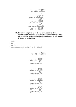 𝑝( 𝑋 = 𝑘) =
( 𝑚
𝑘
)( 𝑁−𝑚
𝑛−𝑘
)
( 𝑁
𝑛
)
𝑝(𝑋 = 3) =
(5
3
)(20−5
10−3
)
(20
10
)
𝑝(𝑋 = 3) =
(5
3
)(15
7
)
(20
10
)
𝑝(𝑋 = 3) =
5𝐶3 ∗ 15𝐶7
20𝐶10
𝑝(𝑋 = 2) = 0.3482
19. Un comité compuesto por cinco personas se selecciona
aleatoriamente de un grupo formado por tres químicos y cinco
físicos. Encuentre la distribución de probabilidad para el número
de químicos en el comité.
N = 8
n = 5
m= 3
Numero de químicos = 0, 1, 2, 3 o k = 0, 1, 2, 3
𝑝( 𝑋 = 𝑘) =
( 𝑚
𝑘
)( 𝑁−𝑚
𝑛−𝑘
)
( 𝑁
𝑛
)
𝑝(𝑋 = 0) =
(3
0
)(5
5
)
(8
5
)
𝑝(𝑋 = 0) = 0.018
𝑝(𝑋 = 1) =
(3
1
)(5
4
)
(8
5
)
𝑝(𝑋 = 1) = 0.268
𝑝(𝑋 = 2) =
(3
2
)(5
3
)
(8
5
)
𝑝(𝑋 = 2) = 0.536
𝑝(𝑋 = 3) =
(3
3
)(5
2
)
(8
5
)
𝑝(𝑋 = 3) = 0.179
 