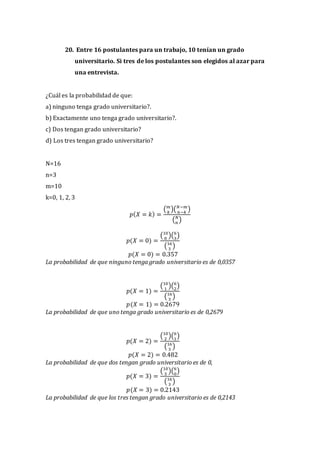 20. Entre 16 postulantes para un trabajo, 10 tenían un grado
universitario. Si tres de los postulantes son elegidos al azar para
una entrevista.
¿Cuál es la probabilidad de que:
a) ninguno tenga grado universitario?.
b) Exactamente uno tenga grado universitario?.
c) Dos tengan grado universitario?
d) Los tres tengan grado universitario?
N=16
n=3
m=10
k=0, 1, 2, 3
𝑝( 𝑋 = 𝑘) =
( 𝑚
𝑘
)( 𝑁−𝑚
𝑛−𝑘
)
( 𝑁
𝑛
)
𝑝(𝑋 = 0) =
(10
0
)(6
3
)
(16
3
)
𝑝(𝑋 = 0) = 0.357
La probabilidad de que ninguno tenga grado universitario es de 0,0357
𝑝(𝑋 = 1) =
(10
1
)(6
2
)
(16
3
)
𝑝(𝑋 = 1) = 0.2679
La probabilidad de que uno tenga grado universitario es de 0,2679
𝑝(𝑋 = 2) =
(10
2
)(6
1
)
(16
3
)
𝑝(𝑋 = 2) = 0.482
La probabilidad de que dos tengan grado universitario es de 0,
𝑝(𝑋 = 3) =
(10
3
)(6
0
)
(16
3
)
𝑝(𝑋 = 3) = 0.2143
La probabilidad de que los tres tengan grado universitario es de 0,2143
 