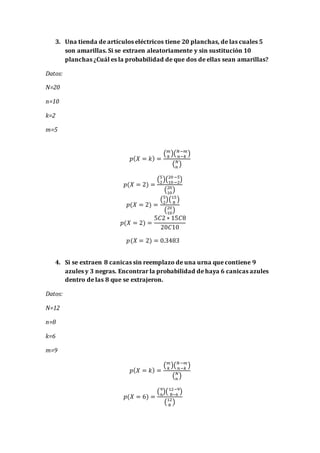 3. Una tienda de artículos eléctricos tiene 20 planchas, de las cuales 5
son amarillas. Si se extraen aleatoriamente y sin sustitución 10
planchas ¿Cuál es la probabilidad de que dos de ellas sean amarillas?
Datos:
N=20
n=10
k=2
m=5
𝑝( 𝑋 = 𝑘) =
( 𝑚
𝑘
)( 𝑁−𝑚
𝑛−𝑘
)
( 𝑁
𝑛
)
𝑝(𝑋 = 2) =
(5
2
)(20−5
10−2
)
(20
10
)
𝑝(𝑋 = 2) =
(5
2
)(15
8
)
(20
10
)
𝑝(𝑋 = 2) =
5𝐶2 ∗ 15𝐶8
20𝐶10
𝑝(𝑋 = 2) = 0.3483
4. Si se extraen 8 canicas sin reemplazo de una urna que contiene 9
azules y 3 negras. Encontrar la probabilidad de haya 6 canicas azules
dentro de las 8 que se extrajeron.
Datos:
N=12
n=8
k=6
m=9
𝑝( 𝑋 = 𝑘) =
( 𝑚
𝑘
)( 𝑁−𝑚
𝑛−𝑘
)
( 𝑁
𝑛
)
𝑝(𝑋 = 6) =
(9
6
)(12−9
8−6
)
(12
8
)
 
