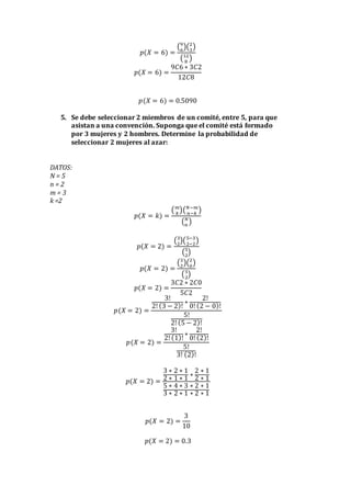 𝑝(𝑋 = 6) =
(9
6
)(2
3
)
(12
8
)
𝑝(𝑋 = 6) =
9𝐶6 ∗ 3𝐶2
12𝐶8
𝑝(𝑋 = 6) = 0.5090
5. Se debe seleccionar 2 miembros de un comité, entre 5, para que
asistan a una convención. Suponga que el comité está formado
por 3 mujeres y 2 hombres. Determine la probabilidad de
seleccionar 2 mujeres al azar:
DATOS:
N = 5
n = 2
m = 3
k =2
𝑝(𝑋 = 𝑘) =
( 𝑚
𝑘
)( 𝑁−𝑚
𝑛−𝑘
)
( 𝑁
𝑛
)
𝑝(𝑋 = 2) =
(3
2
)(5−3
2−2
)
(5
2
)
𝑝(𝑋 = 2) =
(3
2
)(2
0
)
(5
2
)
𝑝(𝑋 = 2) =
3𝐶2 ∗ 2𝐶0
5𝐶2
𝑝(𝑋 = 2) =
3!
2! (3 − 2)!
∗
2!
0! (2 − 0)!
5!
2! (5 − 2)!
𝑝(𝑋 = 2) =
3!
2! (1)!
∗
2!
0! (2)!
5!
3! (2)!
𝑝(𝑋 = 2) =
3 ∗ 2 ∗ 1
2 ∗ 1 ∗ 1
∗
2 ∗ 1
2 ∗ 1
5 ∗ 4 ∗ 3 ∗ 2 ∗ 1
3 ∗ 2 ∗ 1 ∗ 2 ∗ 1
𝑝(𝑋 = 2) =
3
10
𝑝(𝑋 = 2) = 0.3
 