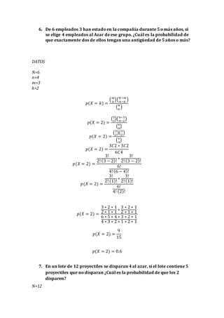 6. De 6 empleados 3 han estado en la compañía durante 5 o más años, si
se elige 4 empleados al Azar de ese grupo. ¿Cuál es la probabilidad de
que exactamente dos de ellos tengan una antigüedad de 5 años o más?
DATOS
N=6
n=4
m=3
k=2
𝑝(𝑋 = 𝑘) =
( 𝑚
𝑘
)( 𝑁−𝑚
𝑛−𝑘
)
( 𝑁
𝑛
)
𝑝(𝑋 = 2) =
(3
2
)(6−3
4−2
)
(6
4
)
𝑝(𝑋 = 2) =
(3
2
)(3
2
)
(6
4
)
𝑝(𝑋 = 2) =
3𝐶2 ∗ 3𝐶2
6𝐶4
𝑝(𝑋 = 2) =
3!
2! (3 − 2)!
∗
3!
2! (3 − 2)!
6!
4! (6 − 4)!
𝑝(𝑋 = 2) =
3!
2! (1)!
∗
3!
2! (1)!
6!
4! (2)!
𝑝(𝑋 = 2) =
3 ∗ 2 ∗ 1
2 ∗ 1 ∗ 1
∗
3 ∗ 2 ∗ 1
2 ∗ 1 ∗ 1
6 ∗ 5 ∗ 4 ∗ 3 ∗ 2 ∗ 1
4 ∗ 3 ∗ 2 ∗ 1 ∗ 2 ∗ 1
𝑝(𝑋 = 2) =
9
15
𝑝(𝑋 = 2) = 0.6
7. En un lote de 12 proyectiles se disparan 4 al azar, si el lote contiene 5
proyectiles que no disparan ¿Cuál es la probabilidad de que los 2
disparen?
N=12
 