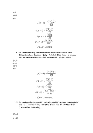 n=4
m=5
k=2
𝑝( 𝑋 = 𝑘) =
( 𝑚
𝑘
)( 𝑁−𝑚
𝑛−𝑘
)
( 𝑁
𝑛
)
𝑝(𝑋 = 2) =
(5
2
)(12−5
4−2
)
(12
4
)
𝑝(𝑋 = 2) =
(5
2
)(7
2
)
(12
4
)
𝑝(𝑋 = 2) =
5𝐶2 ∗ 7𝐶2
12𝐶4
𝑝(𝑋 = 2) = 0.4242
8. En una florería hay 20 variedades de flores, de las cuales 8 son
diferentes clases de rosas. ¿Qué probabilidad hay de que al extraer
una muestra al azar de 12 flores, se incluyan 3 clases de rosas?
N=20
n=12
m=8
k=3
𝑝( 𝑋 = 𝑘) =
( 𝑚
𝑘
)( 𝑁−𝑚
𝑛−𝑘
)
( 𝑁
𝑛
)
𝑝(𝑋 = 3) =
(8
3
)(20−8
12−3
)
(20
12
)
𝑝(𝑋 = 3) =
(8
3
)(12
9
)
(20
12
)
𝑝(𝑋 = 3) =
8𝐶3 ∗ 12𝐶9
20𝐶12
𝑝(𝑋 = 3) = 0.0978
9. En una jaula hay 30 pericos rusos y 20 pericos chinos si extraemos 10
pericos al azar calcular posibilidad de que 3 de ellos hablen chino
(característica deseada).
N = 50
n = 10
 