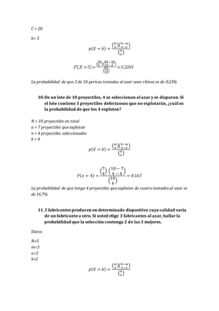 C = 20
k= 3
𝑝( 𝑋 = 𝑘) =
( 𝑚
𝑘
)( 𝑁−𝑚
𝑛−𝑘
)
( 𝑁
𝑛
)
La probabilidad de que 3 de 10 pericos tomados al azar sean chinos es de 0.23%
10.De un lote de 10 proyectiles, 4 se seleccionan al azar y se disparan. Si
el lote contiene 3 proyectiles defectuosos que no explotarán, ¿cuál es
la probabilidad de que los 4 exploten?
N = 10 proyectiles en total
a = 7 proyectiles que explotan
n = 4 proyectiles seleccionados
k = 4
𝑝( 𝑋 = 𝑘) =
( 𝑚
𝑘
)( 𝑁−𝑚
𝑛−𝑘
)
( 𝑁
𝑛
)
𝑃( 𝑥 = 4) =
(
7
4
) (
10 − 7
4 − 4
)
(
10
4
)
= 0.167
La probabilidad de que tenga 4 proyectiles que exploten de cuatro tomados al azar es
de 16.7%
11. 5 fabricantes producen en determinado dispositivo cuya calidad varía
de un fabricante a otro. Si usted elige 3 fabricantes al azar, hallar la
probabilidad que la selección contenga 2 de las 3 mejores.
Datos:
N=5
m=3
n=3
k=2
𝑝( 𝑋 = 𝑘) =
( 𝑚
𝑘
)( 𝑁−𝑚
𝑛−𝑘
)
( 𝑁
𝑛
)
 
