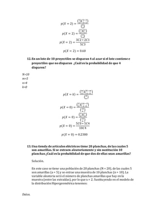 𝑝(𝑋 = 2) =
(3
2
)(5−3
3−2
)
(5
3
)
𝑝(𝑋 = 2) =
(3
2
)(2
1
)
(5
3
)
𝑝(𝑋 = 2) =
3𝐶2 ∗ 2𝐶1
5𝐶3
𝑝(𝑋 = 2) = 0.60
12.En un lote de 10 proyectiles se disparan 4 al azar si el lote contiene e
proyectiles que no disparan ¿Cuál es la probabilidad de que 4
disparen?
N=10
m=5
n=4
k=0
𝑝( 𝑋 = 𝑘) =
( 𝑚
𝑘
)( 𝑁−𝑚
𝑛−𝑘
)
( 𝑁
𝑛
)
𝑝(𝑋 = 0) =
(5
0
)(10−5
4−0
)
(10
4
)
𝑝(𝑋 = 0) =
(5
0
)(5
4
)
(10
4
)
𝑝(𝑋 = 0) =
5𝐶0 ∗ 5𝐶4
10𝐶4
𝑝(𝑋 = 0) = 0.2380
13.Una tienda de artículos eléctricos tiene 20 planchas, de las cuales 5
son amarillas. Si se extraen aleatoriamente y sin sustitución 10
planchas ¿Cuál es la probabilidad de que dos de ellas sean amarillas?
Solución.
En este caso se tiene una población de 20 planchas (N = 20), de las cuales 5
son amarillas (a = 5) y se extrae una muestra de 10 planchas (n = 10). La
variable aleatoria será el número de planchas amarillas que hay en la
muestra (entre las extraídas), por lo que x = 2. Sustituyendo en el modelo de
la distribución Hipergeométrica tenemos:
Datos.
 