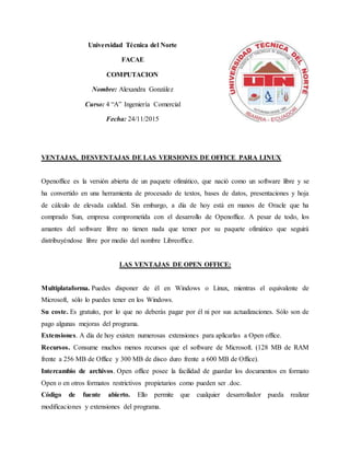 Universidad Técnica del Norte
FACAE
COMPUTACION
Nombre: Alexandra González
Curso: 4 “A” Ingeniería Comercial
Fecha: 24/11/2015
VENTAJAS, DESVENTAJAS DE LAS VERSIONES DE OFFICE PARA LINUX
Openoffice es la versión abierta de un paquete ofimático, que nació como un software libre y se
ha convertido en una herramienta de procesado de textos, bases de datos, presentaciones y hoja
de cálculo de elevada calidad. Sin embargo, a día de hoy está en manos de Oracle que ha
comprado Sun, empresa comprometida con el desarrollo de Openoffice. A pesar de todo, los
amantes del software libre no tienen nada que temer por su paquete ofimático que seguirá
distribuyéndose libre por medio del nombre Libreoffice.
LAS VENTAJAS DE OPEN OFFICE:
Multiplataforma. Puedes disponer de él en Windows o Linux, mientras el equivalente de
Microsoft, sólo lo puedes tener en los Windows.
Su coste. Es gratuito, por lo que no deberás pagar por él ni por sus actualizaciones. Sólo son de
pago algunas mejoras del programa.
Extensiones. A día de hoy existen numerosas extensiones para aplicarlas a Open office.
Recursos. Consume muchos menos recursos que el software de Microsoft. (128 MB de RAM
frente a 256 MB de Office y 300 MB de disco duro frente a 600 MB de Office).
Intercambio de archivos. Open office posee la facilidad de guardar los documentos en formato
Open o en otros formatos restrictivos propietarios como pueden ser .doc.
Código de fuente abierto. Ello permite que cualquier desarrollador pueda realizar
modificaciones y extensiones del programa.
 