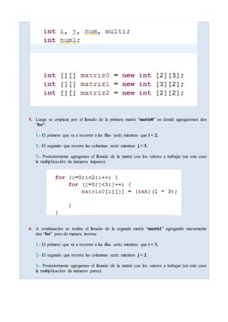5. Luego se empieza por el llenado de la primera matriz “matriz0” en donde agregaremos dos
“for":
1.- El primero que va a recorrer a las filas será: mientras que i < 2.
2.- El segundo que recorre las columnas será: mientras j < 3.
3.- Posteriormente agregamos el llenado de la matriz con los valores a trabajar (en este caso
la multiplicación de números impares).
6. A continuación se realiza el llenado de la segunda matriz “matriz1” agregando nuevamente
dos “for” pero de manera inversa:
1.- El primero que va a recorrer a las filas será: mientras que i < 3.
2.- El segundo que recorre las columnas será: mientras j < 2.
3.- Posteriormente agregamos el llenado de la matriz con los valores a trabajar (en este caso
la multiplicación de números pares).
 