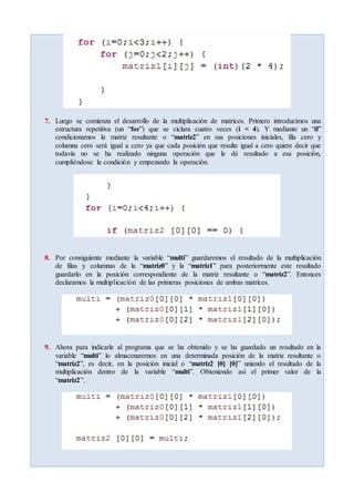 7. Luego se comienza el desarrollo de la multiplicación de matrices. Primero introducimos una
estructura repetitiva (un “for”) que se ciclara cuatro veces (i < 4). Y mediante un “if”
condicionamos la matriz resultante o “matriz2” en sus posiciones iniciales, fila cero y
columna cero será igual a cero ya que cada posición que resulte igual a cero quiere decir que
todavía no se ha realizado ninguna operación que le dé resultado a esa posición,
cumpliéndose la condición y empezando la operación.
8. Por consiguiente mediante la variable “multi” guardaremos el resultado de la multiplicación
de filas y columnas de la “matriz0” y la “matriz1” para posteriormente este resultado
guardarlo en la posición correspondiente de la matriz resultante o “matriz2”. Entonces
declaramos la multiplicación de las primeras posiciones de ambas matrices.
9. Ahora para indicarle al programa que se ha obtenido y se ha guardado un resultado en la
variable “multi” lo almacenaremos en una determinada posición de la matriz resultante o
“matriz2”, es decir, en la posición inicial o “matriz2 [0] [0]” uniendo el resultado de la
multiplicación dentro de la variable “multi”. Obteniendo así el primer valor de la
“matriz2”.
 