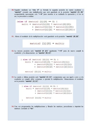 10. Seguido mediante un “else if” se formula la segunda posición de matriz resultante o
“matriz2” creando una multiplicación que será guardada en la posición “matriz2 [1] [0]”
comparándola nuevamente con “==0” para mostrar si se realizado la operación y si no es
así, se procederá a realizar.
11. Ahora el resultado de la multiplicación será guardado en la posición “matriz2 [0] [0]”.
12. La tercera posición será “matriz2 [0 ][1]” igualmente “==0” para de nuevo cumplir la
condición y la almacenamos en “matriz2 [0] [1]”.
13. La cuarta o última posición será “matriz2 [1] [1]”, comparamos que sea igual a cero y si la
condición se cumple debe comenzar a ejecutar la multiplicación. Almacenamos el resultado
en la posición “matriz2 [1] [1]”.
14. Una vez programadas las multiplicaciones y llenado las matrices, procedemos a imprimir las
matrices cerrando el “for”.
 