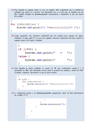 19. Para imprimir la segunda matriz se crea un segundo “for” asignándole que la cantidad de
columnas que ahora va a recorrer será únicamente dos y en este caso se imprima con tres
filas. Seguido mediante un System,out.print concatenamos e imprimimos lo que hay dentro
de la matriz.
20. Luego agregamos una estructura condicional que nos ayudará para agregar los signos.
Añadimos el singo igual (=) ya que esta segunda estructura condicional será para separar la
segunda matriz de la matriz resultante.
21. Para imprimir la matriz resultante se creará un “if” que condicionará cuando i < 2
ejecutando un “for” que únicamente recorra hasta la posición dos también y dentro del “for”
se manda a imprimir nuevamente lo que se desea mostrar.
22. A continuación gracias a un System,out.println agregaremos saltos de línea introduciendo
las comillas (“ “).
 