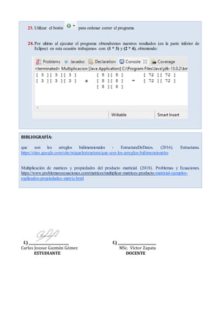 23. Utilizar el botón para ordenar correr el programa
24.Por ultimo al ejecutar el programa obtendremos nuestros resultados (en la parte inferior de
Eclipse) en esta ocasión trabajamos con: (1 * 3) y (2 * 4), obteniendo:
f.) ________________________ f.) _______________________
Carlos Jossue Guzmán Gómez MSc. Víctor Zapata
ESTUDIANTE DOCENTE
BIBLIOGRAFÍA:
que son los arreglos bidimensionales - EstructuraDeDatos. (2016). Estructuras.
https://sites.google.com/site/miguelestructura/que-son-los-arreglos-bidimensionales
Multiplicación de matrices y propiedades del producto matricial. (2018). Problemas y Ecuaciones.
https://www.problemasyecuaciones.com/matrices/multiplicar-matrices-producto-matricial-ejemplos-
explicados-propiedades-matriz.html
 