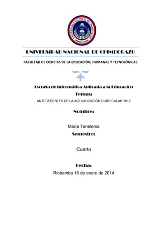 UNIVERSIDAD NACIONAL DE CHIMBORAZO
FACULTAD DE CIENCIAS DE LA EDUCACIÓN, HUMANAS Y TECNOLÓGICAS

Escuela de Informática Aplicada a la Educación

Temas:
ANTECEDENTES DE LA ACTUALIZACIÓN CURRICULAR 2012

Nombre:

María Tenelema
Semestre:

Cuarto
Fecha:
Riobamba 10 de enero de 2014

 