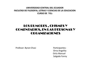 UNIVERSIDAD CENTRAL DEL ECUADOR
FACULTAD DE FILOSOFIA, LETRAS Y CIENCIAS DE LA EDUCACION
                     CURSO DE TICs




    LOS RUMORES , CHISMES Y
 COMENTARIOS, EN LAS PERSONAS Y
        ORGANIZACIONES



 Profesor: Byron Chasi             Participantes:
                                   Orna Angelita
                                   Ortiz Manuel
                                   Salgado Fanny
 