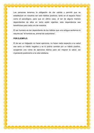 Las personas tenemos la obligación de dar cabida y permitir que se
establezcan en nosotros tan solo hábitos positivos, tanto en el espacio físico
como el psicológico, para que en último caso, al ser de alguna manera
dependientes de ellos en tanto están vigentes, esta dependencia sea
beneficiosa para cada uno de nosotros.

El ser humano es tan dependiente de los hábitos que una antigua sentencia lo
resume así “el hombre es, animal de costumbres”.

POR EJEMPLO:

El de ser un holgazán no hacer ejercicios, no hacer nada respecto a su salud
ese sería un hábito negativo y se lo podría cambiar por un hábito positivo,
acogiendo una rutina de ejercicios diarios para así mejorar la salud. así
inyectando positivismo a la vida cotidiana.
 