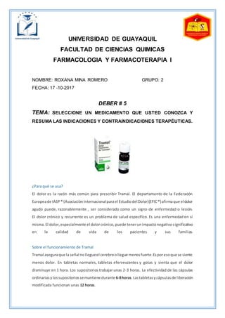 UNIVERSIDAD DE GUAYAQUIL
FACULTAD DE CIENCIAS QUIMICAS
FARMACOLOGIA Y FARMACOTERAPIA I
NOMBRE: ROXANA MINA ROMERO GRUPO: 2
FECHA: 17 -10-2017
DEBER # 5
TEMA: SELECCIONE UN MEDICAMENTO QUE USTED CONOZCA Y
RESUMA LAS INDICACIONES Y CONTRAINDICACIONES TERAPÉUTICAS.
¿Para qué se usa?
El dolor es la razón más común para prescribir Tramal. El departamento de la Federación
Europeade IASP® (AsociaciónInternacionalparael EstudiodelDolor)(EFIC®)afirmaque eldolor
agudo puede, razonablemente , ser considerado como un signo de enfermedad o lesión.
El dolor crónico y recurrente es un problema de salud específico. Es una enfermedad en sí
misma.El dolor,especialmente el dolorcrónico,puede tenerunimpactonegativosignificativo
en la calidad de vida de los pacientes y sus familias.
Sobre el funcionamiento de Tramal
Tramal aseguraque la señal nollegueel cerebroollegue menosfuerte.Esporesoque se siente
menos dolor. En tabletas normales, tabletas efervescentes y gotas y sienta que el dolor
disminuye en 1 hora. Los supositorios trabajar unas 2-3 horas. La efectividad de las cápsulas
ordinariasylossupositoriosse mantiene durante 6-8horas.Lastabletasycápsulasde liberación
modificada funcionan unas 12 horas.
 