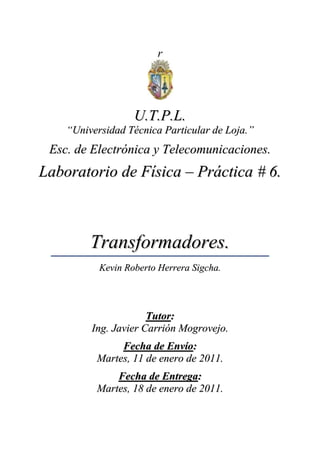 r<br />U.T.P.L.<br />“Universidad Técnica Particular de Loja.”<br />Esc. de Electrónica y Telecomunicaciones.<br />Laboratorio de Física – Práctica # 6.<br />Transformadores.<br />Kevin Roberto Herrera Sigcha.<br />Tutor:<br />Ing. Javier Carrión Mogrovejo.<br />Fecha de Envío:<br />Martes, 11 de enero de 2011.<br />Fecha de Entrega:<br />Martes, 18 de enero de 2011.<br />Laboratorio de Física.<br />Práctica # 6.<br />Tema: <br />Transformadores.<br />Objetivos:<br />Armar un transformador simple.<br />Comprobar el funcionamiento de un transformador en aumento y disminución de la magnitud del voltaje. <br />Materiales:<br />Cantidad:Descripción:1Núcleo en U con yugo1Bobina de 1200 espiras1Bobina de 600 espiras1Bobina de 300 espiras1Fuente de voltaje “C.A.”1Voltímetro1Foco1Interruptor- - -Cables Conductores<br />Proceso:<br />B. Primaria:B. Secundaria:300 e600 e300 e1200 e600 e1200 e1200 e300 e1200 e600 e600 e300 e<br />Tabla de Datos:<br />Nº:B1 (e):B2 (e):V1 (volts):V2 (volts):130060010,3719,712300120010,4039,303600120010,4019,204120030010,372,345120060010,344,68660030010,324,78<br />Procedimiento Experimental:<br />En primera instancia se tuvo presente todas las debidas prevenciones y precauciones sobre los materiales y su funcionamiento, una vez verificado esto se procedió a realizar las respectivas conexiones, colocando asé las debidas bobinas en el orden indicado por el tutor; una vez realizado esto se revisaba nuevamente la conexión para la confirmación y así su experimentación.<br />De este modo, primero se probaba la conexión, experimentando la intensidad que presentaba el foco, para seguidamente tomar los respectivos voltajes de las bobinas de 300, 600 y 1200 espiras.<br />.<br />Fundamentos Teóricos:<br />Tiempo: Término proveniente del latín “tempus” que es la magnitud física que representa dicha sucesión y que permite ordenar su secuencia, estableciendo un pasado, un presente y un futuro; su unidad en el SI es el segundo (s).<br />Intensidad de Corriente: Al hablar de una sección de un conductor, la intensidad de corriente denotada por la letra “I”, es la cantidad de electricidad que atraviesa dicha sección en la unidad de tiempo; se mide en amperios denotada por la letra “A”.<br />Voltaje o Voltaje Terminal: Es el voltaje a través de las terminales de una batería cuando se tiene una corriente fluyendo por ella, debido a la resistencia interna, un voltaje terminal de su batería es menor que su fuerza electromotriz “fem”.<br />Bibliografía:<br />Alonso – Acosta, Introducción a la Física Tomo 2, año 1984, Capítulo 11.<br />Círculo de Lectores, Diccionario Enciclopédico Círculo, página 1368.<br />Wilson – Buffa, FÍSICA, Quinta Edición, Imprenta PEARSON Educación, Capítulo 19.<br />