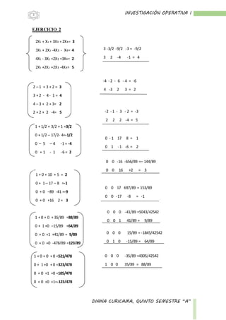 INVESTIGACIÓN OPERATIVA I
DIANA CURICAMA, QUINTO SEMESTRE “A”
3
EJERCICIO 2
2X1 + X2 + 3X3 + 2X4= 3
3X1 + 2X2 -4X3 - X4= 4
4X1 - 3X2 +2X3 +3X4= 2
2X1 +2X2 +2X3 -4X4= 5
1 + 1/2 + 3/2 + 1 =3/2
0 + 1/2 – 17/2- 4=-1/2
0 – 5 – 4 -1 = -4
0 + 1 - 1 -6 = 2
-
2 – 1 + 3 + 2 = 3
3 + 2 - 4 - 1 = 4
4 – 3 + 2 + 3= 2
2 + 2 + 2 -4= 5
3 -3/2 -9/2 -3 = -9/2
3 2 -4 -1 = 4
-4 - 2 - 6 - 4 = -6
4 -3 2 3 = 2
-2 - 1 - 3 - 2 = -3
2 2 2 -4 = 5
0 - 1 17 8 = 1
0 1 -1 -6 = 2
0 0 -16 -656/89 =– 144/89
0 0 16 +2 = 3
0 0 17 697/89 = 153/89
0 0 -17 -8 = -1
0 0 0 -41/89 =5043/42542
0 0 1 41/89 = 9/89
0 0 0 15/89 = -1845/42542
0 1 0 -15/89 = 64/89
0 0 0 -35/89 =4305/42542
1 0 0 35/89 = 88/89
1 + 0 + 10 + 5 = 2
0 + 1 – 17 – 8 =-1
0 + 0 –89 -41 =-9
0 + 0 +16 2 = 3
-
1 + 0 + 0 + 35/89 =88/89
0 + 1 +0 –15/89 =64/89
0 + 0 +1 +41/89 = 9/89
0 + 0 +0 -478/89 =123/89
-
1 + 0 + 0 + 0 =521/478
0 + 1 +0 + 0 =323/478
0 + 0 +1 +0 =105/478
0 + 0 +0 +1=-123/478
 
