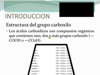 INTRODUCCION Estructura del grupo carboxiloLos ácidos carboxílicos son compuestos orgánicos que contienen uno, dos o más grupos carboxilo (—COOH o —CO2H).