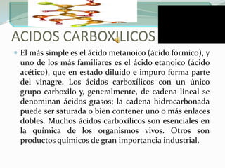 ACIDOS CARBOXILICOSEl más simple es el ácido metanoico (ácido fórmico), y uno de los más familiares es el ácido etanoico (ácido acético), que en estado diluido e impuro forma parte del vinagre. Los ácidos carboxílicos con un único grupo carboxilo y, generalmente, de cadena lineal se denominan ácidos grasos; la cadena hidrocarbonada puede ser saturada o bien contener uno o más enlaces dobles. Muchos ácidos carboxílicos son esenciales en la química de los organismos vivos. Otros son productos químicos de gran importancia industrial.