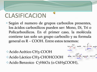 CLASIFICACIONSegún el numero de grupos carboxilos presentes, los ácidos carboxílicos pueden ser: Mono, Di, Tri o Policarboxílicos. En el primer caso, la molécula contiene tan solo un grupo carboxilo y su formula general es R – COOH. Entre estos tenemos:Acido Acético CH3-COOH