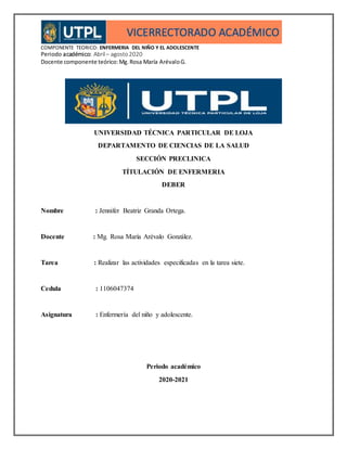 COMPONENTE TEORICO: ENFERMERIA DEL NIÑO Y EL ADOLESCENTE
Periodo académico: Abril– agosto2020
Docente componente teórico:Mg.Rosa María ArévaloG.
UNIVERSIDAD TÉCNICA PARTICULAR DE LOJA
DEPARTAMENTO DE CIENCIAS DE LA SALUD
SECCIÓN PRECLINICA
TÍTULACIÓN DE ENFERMERIA
DEBER
Nombre : Jennifer Beatriz Granda Ortega.
Docente : Mg. Rosa María Arévalo González.
Tarea : Realizar las actividades especificadas en la tarea siete.
Cedula : 1106047374
Asignatura : Enfermería del niño y adolescente.
Periodo académico
2020-2021
 